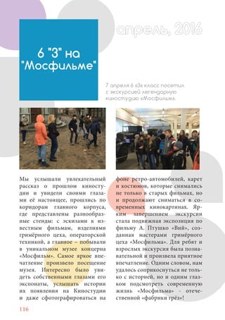 116
Мы услышали увлекательный
рассказ о прошлом киносту-
дии и увидели своими глаза-
ми её настоящее, прошлись по
коридорам главного корпуса,
где представлены разнообраз-
ные стенды: с эскизами к из-
вестным фильмам, изделиями
гримёрного цеха, операторской
техникой, а главное – побывали
в уникальном музее концерна
«Мосфильм». Самое яркое впе-
чатление произвело посещение
музея. Интересно было уви-
деть собственными глазами его
экспонаты, услышать истории
их появления на Киностудии
и даже сфотографироваться на
6 "З" на
"Мосфильме"
7 апреля 6 «З» класс посетил
с экскурсией легендарную
киностудию «Мосфильм».
фоне ретро-автомобилей, карет
и костюмов, которые снимались
не только в старых фильмах, но
и продолжают сниматься в со-
временных кинокартинах. Яр-
ким завершением экскурсии
стала подвижная экспозиция по
фильму А. Птушко «Вий», соз-
данная мастерами гримёрного
цеха «Мосфильма». Для ребят и
взрослых экскурсия была позна-
вательной и произвела приятное
впечатление. Одним словом, нам
удалось соприкоснуться не толь-
ко с историей, но и одним глаз-
ком подсмотреть современную
жизнь «Мосфильма» - отече-
ственной «фабрики грёз»!
апрель, 2016апрель, 2016
 