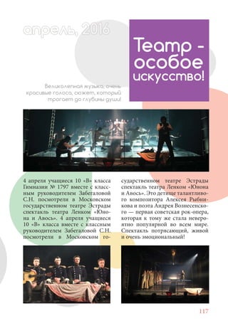 117
4 апреля учащиеся 10 «В» класса
Гимназии № 1797 вместе с класс-
ным руководителем Забегаловой
С.Н. посмотрели в Московском
государственном театре Эстрады
спектакль театра Ленком «Юно-
на и Авось». 4 апреля учащиеся
10 «В» класса вместе с классным
руководителем Забегаловой С.Н.
посмотрели в Московском го-
Театр -
особое
искусство!
Великолепная музыка, очень
красивые голоса, сюжет, который
трогает до глубины души!
апрель, 202016рель, 1апрел 622прель, 6апрель 6ре 6ьрель, 1622апрель, 200ьрель 6апр 016016апрельпре
сударственном театре Эстрады
спектакль театра Ленком «Юнона
и Авось». Это детище талантливо-
го композитора Алексея Рыбни-
кова и поэта Андрея Вознесенско-
го — первая советская рок-опера,
которая к тому же стала неверо-
ятно популярной во всем мире.
Спектакль потрясающий, живой
и очень эмоциональный!
 