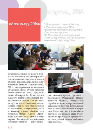 118
Старшеклассники из нашей Гим-
назии посетили ряд мастер-клас-
сов, проводимых специалистами в
области авиамоделирования, мне-
мотехник (техник запоминания),
3Д – сканирования и создания
объемного фото. Ребята прошли
биометрический тест, предлага-
емый «Синергией». В это время
педагоги имели возможность по-
знакомиться с проектами учащих-
ся других школ. Особенно запом-
нилась работа четвероклассника
из 444 школы, который придумал
и сконструировал «Робота для
пожилых людей». Салон «Архи-
мед» проходит ежегодно при под-
держке Всемирной организации
интеллектуальной собственно-
«Архимед-2016» С 29 марта по 1 апреля 2016 года
в Москве, в павильоне № 4
Конгрессно-выставочного центра
«Сокольники» прошел
XIX Московский международный
Салон изобретений и инновационных
технологий «Архимед-2016».
сти, Администрации президента
Российской Федерации, Прави-
тельства Москвы, Федеральной
службы по интеллектуальной соб-
ственности, Торгово-промышлен-
ной палаты Российской Федера-
ции. Надеемся, что в ближайшем
будущем мы сможем стать участ-
никами «Архимеда» и предложить
на конкурсной основе собствен-
ные проекты.
апрель, 2016апрель, 2016
 