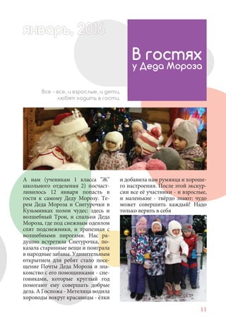 11
А нам (ученикам 1 класса "Ж"
школьного отделения 2) посчаст-
ливилось 12 января попасть в
гости к самому Деду Морозу. Те-
рем Деда Мороза и Снегурочки в
Кузьминках полон чудес: здесь и
волшебный Трон, и спальня Деда
Мороза, где под снежным одеялом
спят подснежники, и трапезная с
волшебными пирогами. Нас ра-
душно встретила Снегурочка, по-
казала старинные вещи и поиграла
в народные забавы. Удивительным
открытием для ребят стало посе-
щение Почты Деда Мороза и зна-
комство с его помощниками - сне-
говиками, которые круглый год
помогают ему совершать добрые
дела. А Госпожа - Метелица водила
хороводы вокруг красавицы - ёлки
В гостях
у Деда Мороза
Все - все, и взрослые, и дети,
любят ходить в гости.
и добавила нам румянца и хороше-
го настроения. После этой экскур-
сии все её участники - и взрослые,
и маленькие - твёрдо знают: чудо
может совершить каждый! Надо
только верить в себя
январь, 202016рь, 1а 622нварь 6варь 66вар 6январь, 1622арь, 200ьрварь 6арь, 20016январьянвар 0
 
