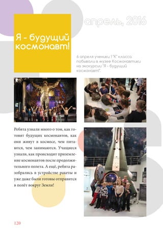 120
Ребята узнали много о том, как го-
товят будущих космонавтов, как
они живут в космосе, чем пита-
ются, чем занимаются. Учащиеся
узнали, как происходит приземле-
ние космонавтов после продолжи-
тельного полета. А ещё, ребята ра-
зобрались в устройстве ракеты и
уже даже были готовы отправится
в полёт вокруг Земли!
Я - будущий
космонавт!
6 апреля ученики 1 "К" класса
побывали в музее Космонавтики
на экскурсии "Я - будущий
космонавт!".
апрель, 2016апрель, 2016
 