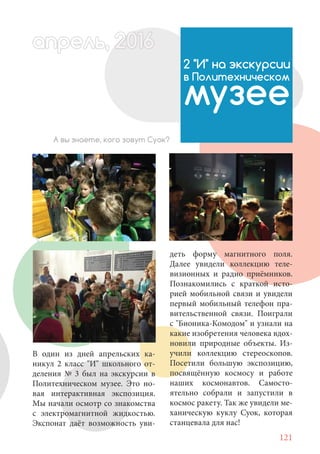 121
В один из дней апрельских ка-
никул 2 класс "И" школьного от-
деления № 3 был на экскурсии в
Политехническом музее. Это но-
вая интерактивная экспозиция.
Мы начали осмотр со знакомства
с электромагнитной жидкостью.
Экспонат даёт возможность уви-
2 "И" на экскурсии
в Политехническом
музее
А вы знаете, кого зовут Суок?
деть форму магнитного поля.
Далее увидели коллекцию теле-
визионных и радио приёмников.
Познакомились с краткой исто-
рией мобильной связи и увидели
первый мобильный телефон пра-
вительственной связи. Поиграли
с "Бионика-Комодом" и узнали на
какие изобретения человека вдох-
новили природные объекты. Из-
учили коллекцию стереоскопов.
Посетили большую экспозицию,
посвящённую космосу и работе
наших космонавтов. Самосто-
ятельно собрали и запустили в
космос ракету. Так же увидели ме-
ханическую куклу Суок, которая
станцевала для нас!
апрель, 202016рель, 1апрел 622прель 6апрель 66ре 6е 0рель, 1622апрель, 200льр ь 6апр 0166рельпр
 