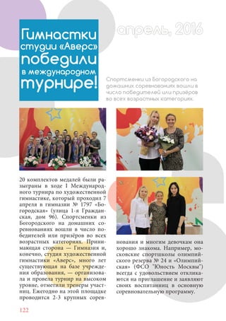 122
20 комплектов медалей были ра-
зыграны в ходе I Международ-
ного турнира по художественной
гимнастике, который проходил 7
апреля в гимназии № 1797 «Бо-
городская» (улица 1-я Граждан-
ская, дом 96). Спортсменки из
Богородского на домашних со-
ревнованиях вошли в число по-
бедителей или призёров во всех
возрастных категориях. Прини-
мающая сторона — Гимназия и,
конечно, студия художественной
гимнастики «Аверс», много лет
существующая на базе учрежде-
ния образования, — организова-
ла и провела турнир на высоком
уровне, отметили тренеры участ-
ниц. Ежегодно на этой площадке
проводится 2-3 крупных сорев-
Гимнастки
студии «Аверс»
победили
в международном
турнире! Спортсменки из Богородского на
домашних соревнованиях вошли в
число победителей или призёров
во всех возрастных категориях.
нования и многим девочкам она
хорошо знакома. Например, мо-
сковские спортшколы олимпий-
ского резерва № 24 и «Олимпий-
ская» (ФСО "Юность Москвы")
всегда с удовольствием отклика-
ются на приглашение и заявляют
своих воспитанниц в основную
соревновательную программу.
апрель, 2016апрель, 2016
 