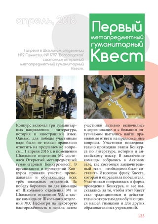 123
Конкурс включал три гуманитар-
ных направления - литература,
история и иностранный язык.
Однако, для победы участникам
надо было не только правильно
ответить на предлагаемые вопро-
сы... 1 апреля 2016 г. в помещении
Школьного отделения №2 состо-
ялся Открытый метапредметный
гуманитарный Конкурс-квест. В
организации и проведении Кон-
курса приняли участие препо-
даватели и обучающиеся всех
трёх школьных отделений. За
победу боролись по две команды
от Школьного отделения №1 и
Школьного отделения №2, а так-
же команда от Школьного отделе-
ния №3. Несмотря на некоторую
насторожённость в начале, затем
Первый
метапредметный
гуманитарный
Квест
1 апреля в Школьном отделении
№2 Гимназии № 1797 "Богородская"
состоялся открытый
метапредметный гуманитарный
Квест.
участники активно включились
в соревнование и с большим эн-
тузиазмом пытались найти пра-
вильные ответы на предложенные
вопросы. Участники последова-
тельно проходили этапы Конкур-
са по литературе, истории и ан-
глийскому языку. В заключение
команды собрались в Актовом
зале, где состоялся заключитель-
ный этап - необходимо было со-
ставить Итоговую фразу Квеста,
которая и определила победителя.
Участникам понравилась и форма
проведения Конкурса, и все вы-
сказались за то, чтобы этот Квест
стал традиционным и действи-
тельно открытым для обучающих-
ся нашей гимназии и для других
образовательных учреждений.
апрель, 202016апрель, 1л 622прель, 6апрель 6е 60рель, 1622апрель, 200ьапрель 6апр 0 6апрельпре
 