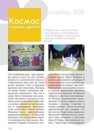 124
Это особенный день - день триум-
фа науки и всех тех, кто сегодня
трудится в космической отрасли.
Современные дети уже не столь
рьяно мечтают стать в будущем
врачами или учителями. Взгляды
на жизнь нового поколения кар-
динально изменились. Уже «не в
моде» быть пожарным или води-
телем. Но грёзы о космосе и о да-
лёких полётах не ушли в прошлое,
а остались такими же актуальны-
ми и популярными. Космонав-
тами хотят быть многие ребята.
Накануне этого замечательного
праздника ученики 1 "Л" класса на
классном часе узнали много ново-
го и интересного про космос, Все-
ленную и первого человека в кос-
Космос
глазами детей
12 апреля весь мир отмечает
День авиации и космонавтики
- памятную дату, посвящённую
первому полету человека в
космос.
мосе. Ребята посмотрели фильм о
первом полете Юрия Гагарина в
космос, разгадывали кроссворд. В
конце классного часа каждый сма-
стерилракетувтехнике"оригами".
Полученные знания ребята вместе
со своими родителями выразили
в рисунках и поделках. Их работы
собраны в выставку под названи-
ем "Космос глазами детей", посвя-
щенной 55-летию первого полета
человека в космос. Стартуют в
космос корабли – Вслед за мечтою
дерзновенной! Как здорово, что
мы смогли В просторы вырваться
Вселенной! Приятно всё же созна-
вать Себя жильцами в Звёздном
Доме, В Миры как в комнаты ша-
гать – Через порог на космодроме.
апрель, 2016апрель, 2016
 