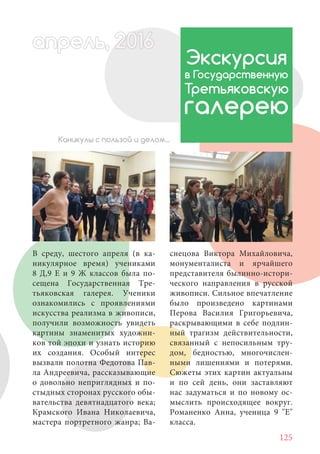 125
В среду, шестого апреля (в ка-
никулярное время) учениками
8 Д,9 Е и 9 Ж классов была по-
сещена Государственная Тре-
тьяковская галерея. Ученики
ознакомились с проявлениями
искусства реализма в живописи,
получили возможность увидеть
картины знаменитых художни-
ков той эпохи и узнать историю
их создания. Особый интерес
вызвали полотна Федотова Пав-
ла Андреевича, рассказывающие
о довольно неприглядных и по-
стыдных сторонах русского обы-
вательства девятнадцатого века;
Крамского Ивана Николаевича,
мастера портретного жанра; Ва-
Экскурсия
в Государственную
Третьяковскую
галерею
Каникулы с пользой и делом...
снецова Виктора Михайловича,
монументалиста и ярчайшего
представителя былинно-истори-
ческого направления в русской
живописи. Сильное впечатление
было произведено картинами
Перова Василия Григорьевича,
раскрывающими в себе подлин-
ный трагизм действительности,
связанный с непосильным тру-
дом, бедностью, многочислен-
ными лишениями и потерями.
Сюжеты этих картин актуальны
и по сей день, они заставляют
нас задуматься и по новому ос-
мыслить происходящее вокруг.
Романенко Анна, ученица 9 "Е"
класса.
апрель, 202016апрель, 1л 622прель, 6апрель 6е 60рель, 1622апрель, 200ьапрель 6апр 0 6апрельпре
 