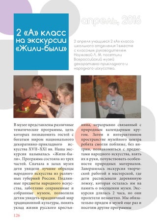 126
В музее представлены различные
тематические программы, цель
которых познакомить гостей с
богатым миром национального
декоративно-прикладного ис-
кусства XVII–XXI вв. Наша экс-
курсия называлась «Жили-бы-
ли». Программа состояла из трех
частей. Сначала в залах музея
дети увидели лучшие образцы
народного искусства из различ-
ных губерний России. Подлин-
ные предметы народного искус-
ства, заботливо сохраненные и
собранные музеем, позволили
детям увидеть праздничный мир
традиционной культуры, понять
уклад жизни русского крестья-
2 «А» класс
на экскурсии
«Жили-были»
2 апреля учащиеся 2 «А» класса
школьного отделения 1 вместе
с классным руководителем
Наумовой Л. М. посетили
Всероссийский музей
декоративно-прикладного и
народного искусства.
нина, неразрывно связанный с
природным календарным кру-
гом. Затем в интерактивном
пространстве музейного центра
ребята смогли поближе, без ви-
трин, познакомиться с предме-
тами народного искусства, взять
их в руки, почувствовать особен-
ности природных материалов.
Завершилась экскурсия творче-
ской работой в мастерской, где
дети расписывали деревянную
ложку, которая осталась им на
память о посещении музея. Экс-
курсия длилась 2 часа, но они
пролетели незаметно. Мы обяза-
тельно придем в музей еще раз и
посетим другие программы
апрель, 2016апрель, 2016
 