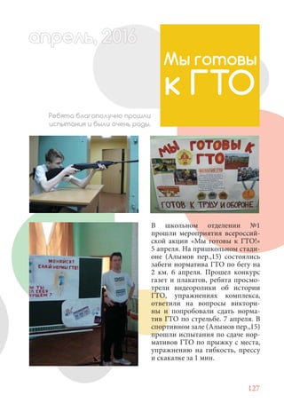 127
В школьном отделении №1
прошли мероприятия всероссий-
ской акции «Мы готовы к ГТО!»
5 апреля. На пришкольном стади-
оне (Алымов пер.,15) состоялись
забеги норматива ГТО по бегу на
2 км. 6 апреля. Прошел конкурс
газет и плакатов, ребята просмо-
трели видеоролики об истории
ГТО, упражнениях комплекса,
ответили на вопросы виктори-
ны и попробовали сдать норма-
тив ГТО по стрельбе. 7 апреля. В
спортивном зале (Алымов пер.,15)
прошли испытания по сдаче нор-
мативов ГТО по прыжку с места,
упражнению на гибкость, прессу
и скакалке за 1 мин.
Мы готовы
к ГТО
Ребята благополучно прошли
испытания и были очень рады.
апрель, 202016апрель, 1л 622прель, 6апрель 6е 60рель, 1622апрель, 200ьапрель 6апр 0 6апрельпре
 