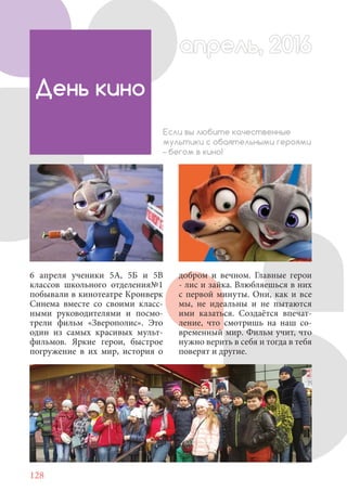 128
6 апреля ученики 5А, 5Б и 5В
классов школьного отделения№1
побывали в кинотеатре Кронверк
Синема вместе со своими класс-
ными руководителями и посмо-
трели фильм «Зверополис». Это
один из самых красивых мульт-
фильмов. Яркие герои, быстрое
погружение в их мир, история о
День кино
Если вы любите качественные
мультики с обаятельными героями
– бегом в кино!
апрель, 2016апрель, 2016
добром и вечном. Главные герои
- лис и зайка. Влюбляешься в них
с первой минуты. Они, как и все
мы, не идеальны и не пытаются
ими казаться. Создаётся впечат-
ление, что смотришь на наш со-
временный мир. Фильм учит, что
нужно верить в себя и тогда в тебя
поверят и другие.
 