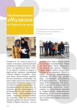 12
Ученики 8 «А» класса вместе со
своим классным руководителем
побывали в Парке искусств «Му-
зеон» на Крымском валу. Ребя-
та не просто гуляли по парку, а
выполняли задания олимпиады
«Музеи, Парки, Усадьбы». Зада-
ния были распечатаны заранее,
но они оказались сложными, так
как в парке искусств очень много
скульптур. Большого труда стои-
ло найти нужную скульптуру, за-
маскированную кустами или за-
крытую другой композицией. С
некоторыми из них необходимо
было были сфотографировать
свою игрушку-путешественни-
цу, поэтому уйти, не выполнив
задания, ребята не могли. Скуль-
птуры в Парке искусств - все на
Необыкновенный
«Музеон»
на Крымском валу
8А вместе со своим классным
руководителем побывали
в Парке искусств
разные темы. Здесь можно найти
скульптуры посвящённые Миру
во всём мире. Были обнаруже-
ны скульптуры святых. Также в
парке можно найти скульптуры
учёных и музыкантов. Много в
парке скульптур политических
деятелей XX века. Это, напри-
мер, скульптуры В.И.Ленина,
Ф.Э.Дзержинского, М.И.Кали-
нина, Я.М.Свердлова, Л.И.Бреж-
нева и других. В Парке искусств
исторические личности сосед-
ствуют со сказочными героями
и мифическими персонажами.
Несмотря на то, что все изрядно
устали, ребята остались доволь-
ны посещением Парка искусств
«Музеон».
январь, 2016январь, 2016
 