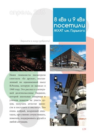 129
Наши гимназисты посмотрели
спектакль «Ее друзья», постав-
ленный по одноименной пьесе
В.Розова, которую он написал в
1949 году. Это рассказ о слепнув-
шей десятикласснице Людмиле,
которой школьные товарищи и
учителя помогли не упасть ду-
хом, получить аттестат зрело-
сти и поступить в институт. Это
очень добрый, искренний спек-
такль, про умение сочувствовать,
помогать, поддерживать друзей в
любой ситуации.
Верните в моду доброту!
8 «В» и 9 «В»
посетили
МХАТ им. Горького
апрель, 202016рель, 1апрел 622прель 6апрель 66е 6рель, 1622апрель, 200прельапре ь 6апр 0апреапрель 2
 