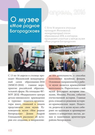 132
С 13 по 16 апреля в столице про-
ходит Московский международ-
ный салон образования-2016
(ММСО-2016) - главное меро-
приятие российской образова-
тельной сферы. На площадке ФГ-
БОУ ДОД «Федерального центра
детско-юношеского краеведения
и туризма» педагоги-организа-
торы школ, гимназий и лицеев
представляли свои музеи. Ру-
ководитель музея «Мое родное
Богородское» Демин Андрей
Геннадьевич рассказал об исто-
рии его создания, о направлени-
О музее
«Мое родное
Богородское»
С 13 по 16 апреля в столице
проходит Московский
международный салон
образования-2016, в котором
принимает участие и актив музея
«Мое родное Богородское»
ях его деятельности, о способах
пополнения музейных фондов.
Основным направлением в рабо-
те музея является краеведческая
деятельность. Параллельно с ней
музей фиксирует историю гим-
назии, Москвы, России, события
отечественной истории. Главная
роль отводится решению истори-
ко-краеведческих задач. Педаго-
ги, родители и актив музея соби-
рают по крупицам и архивируют
память о конкретных местах, до-
мах и памятниках архитектуры
района Богородское.
апрель, 2016апрель, 2016
 