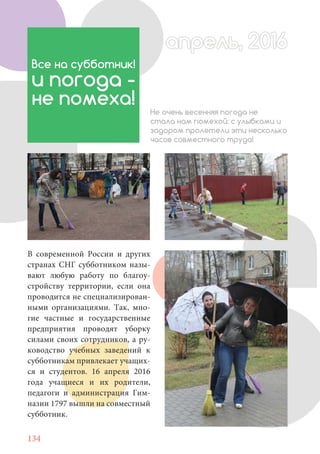 134
В современной России и других
странах СНГ субботником назы-
вают любую работу по благоу-
стройству территории, если она
проводится не специализирован-
ными организациями. Так, мно-
гие частные и государственные
предприятия проводят уборку
силами своих сотрудников, а ру-
ководство учебных заведений к
субботникам привлекает учащих-
ся и студентов. 16 апреля 2016
года учащиеся и их родители,
педагоги и администрация Гим-
назии 1797 вышли на совместный
субботник.
Все на субботник!
и погода -
не помеха!
Не очень весенняя погода не
стала нам помехой: с улыбками и
задором пролетели эти несколько
часов совместного труда!
апрель, 2016апрель, 2016
 