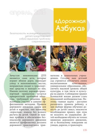 135
Зачастую виновниками ДТП
являются сами дети, которые
играют вблизи дорог, переходят
улицу в неположенных местах,
неправильно входят в транспорт-
ные средства и выходят из них.
Именно поэтому дорожно-транс-
портный травматизм остается
приоритетной проблемой обще-
ства, требующей решения, при
всеобщим участии и самыми эф-
фективными методами. Правила
дорожного движения едины для
детей и взрослых, они написаны
«взрослым» языком без всякого
расчета на детей. Одной из важ-
ных проблем в обеспечении без-
опасности дорожного движения
является профилактика детского
дорожного транспортного трав-
«Дорожная
Азбука»Безопасность жизнедеятельности
детей представляет
собой серьезную проблему
современности.
матизма в дошкольных учреж-
дениях. Сегодня наш детский
сад стремится обеспечить своим
воспитанникам качественное,
универсальное образование, обе-
спечить высокий уровень общей
культуры, в том числе и культу-
ры на дороге. Соблюдение правил
безопасной жизни должно стать
осознанной необходимостью. По-
этому главная задача - доступно
разъяснить правила ребенку, а
при выборе формы обучения до-
нести до детей смысл, опасности
несоблюдения правил, при этом
не исказить их содержание. Де-
тей необходимо обучать не только
правилам дорожного движения,
но и безопасному поведению на
улицах, дорогах, в транспорте.
апрель, 202016апрель, 1л 622прель, 6апрель 6е 60рель, 1622апрель, 200ьапрель 6апр 0 6апрельпре
 