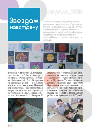 136
Ученик 5 А Николай Ш. представ-
лял проект «Роботы покоряют
космос». Руководитель проек-
та: Рогашевский А.А. В проекте
представлен робот – помощник
космонавтов, которого Николай
спроектировал, сконструировал,
запрограммировал на кружке ро-
бототехники в ШО1 нашей гим-
назии. Ученица 9 Б Валерия Е.
Звездам
навстречу
5 апреля ученики нашей гимназии
принимали участие в отборочном
этапе Городского конкурса научно
– технического и декоративно –
прикладного творчества «Звездам
навстречу», посвященного 55-
летию Первого полета человека в
космос.
апрель, 2016апрель, 2016
представила созданный ею ани-
мационный фильм – фантазию
«Космонавт». Руководитель про-
екта: Журавель Татьяна Алексан-
дровна. Николай стал призером
Городского конкурса научно-тех-
нического и декоративно-при-
кладного творчества «Звёздам
навстречу – 2016». Поздравляем
ребят и их руководителей! Удачи!
 