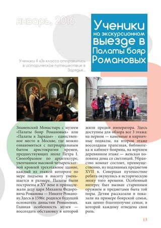 13
Знаменский Монастырь с музеем
«Палаты бояр Романовых» или
«Палаты в Зарядье» - единствен-
ное место в Москве, где можно
ознакомиться с патриархальным
бытом аристократии времен,
предшествующих эпохе Петра I.
Своеобразное по архитектуре,
увенчанное высокой четырехскат-
ной кровлей трехэтажное здание,
каждый из этажей которого по
мере подъема в высоту умень-
шается в размере. Палаты были
построены в XV веке и принадле-
жали деду царя Михаила Федоро-
вича Романова — Никите Романо-
ву.Здесь в 1596г. родился будущий
основатель династии Романовых.
Главная особенность музея —
воссоздать обстановку в которой
Ученикина экскурсионном
выезде в
Палаты бояр
РомановыхУченики 4 «З» класса отправились
в историческое путешествие в
Зарядье...
жили предки императора. Здесь
доступны для обзора все 3 этажа:
на первом — каменные и кирпич-
ные подвалы, на втором этаже
воссозданы трапезная, библиоте-
ка и кабинет боярина, на верхнем
деревянном этаже — женская по-
ловина дома со светлицей. Убран-
ство комнат состоит, преимуще-
ственно, из подлинных предметов
XVII в. Совершая путешествие
ребята окунулись в историческую
эпоху того времени. Особенный
интерес был вызван старинным
оружием и предметами быта той
поры. Детям рассказали и пока-
зали на примере боярской семьи,
как ценно благополучие семьи, в
которой каждому отведена своя
роль.
январь, 202016арь, 1622нварь, 6варь 6вар 6январь, 1622арь, 200январьянварь, 2варь 6арь, 200016варьянварьянварварь 2
 