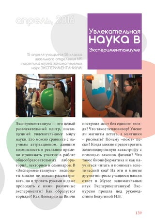 139
Экспериментаниум — это целый
развлекательный центр, посвя-
щенный увлекательному миру
науки. Его можно сравнить с на-
учным аттракционом, дающим
возможность в реальном време-
ни принимать участие в работе
общеобразовательных лабора-
торий, лекториев и семинаров. В
«Экспериментаниуме» экспона-
ты можно не только рассматри-
вать, но и трогать руками и даже
проводить с ними различные
эксперименты! Как образуется
торнадо? Как Леонардо да Винчи
Увлекательная
наука в
Экспериментаниуме
15 апреля учащиеся 5Б класса
школьного отделения №1
посетили музей занимательных
наук ЭКСПЕРИМЕНТАНИУМ!
построил мост без единого гвоз-
дя? Что такое тепловизор? Умеют
ли магниты летать, а маятники
- рисовать? Почему «поют» пе-
ски? Когда можно предотвратить
железнодорожную катастрофу с
помощью законов физики? Что
такое биоинформатика и как на-
учиться читать и понимать гене-
тический код? На эти и многие
другие вопросы учащиеся нашли
ответ в Музее занимательных
наук Экспериментаниум! Экс-
курсия прошла под руковод-
ством Белугиной И.В.
апрель, 202016рель, 1апрел 622прель 6апрель 6ре 6апрельрель, 1622апрель, 200ьр ль 6апр 00166рель
 