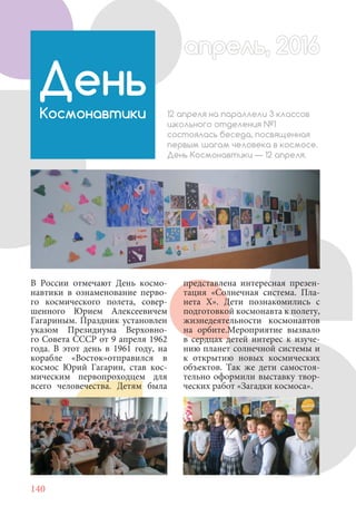 140
В России отмечают День космо-
навтики в ознаменование перво-
го космического полета, совер-
шенного Юрием Алексеевичем
Гагариным. Праздник установлен
указом Президиума Верховно-
го Совета СССР от 9 апреля 1962
года. В этот день в 1961 году, на
корабле «Восток»отправился в
космос Юрий Гагарин, став кос-
мическим первопроходцем для
всего человечества. Детям была
День
Космонавтики 12 апреля на параллели 3 классов
школьного отделения №1
состоялась беседа, посвященная
первым шагам человека в космосе.
День Космонавтики — 12 апреля.
представлена интересная презен-
тация «Солнечная система. Пла-
нета X». Дети познакомились с
подготовкой космонавта к полету,
жизнедеятельности космонавтов
на орбите.Мероприятие вызвало
в сердцах детей интерес к изуче-
нию планет солнечной системы и
к открытию новых космических
объектов. Так же дети самостоя-
тельно оформили выставку твор-
ческих работ «Загадки космоса».
апрель, 2016апрель, 2016
 