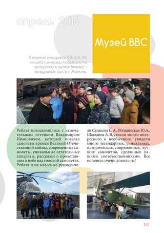 141
Ребята познакомились с замеча-
тельным летчиком Владимиром
Ивановичем, который показал
самолеты времен Великой Отече-
ственной войны, современные са-
молеты, уникальные летательные
аппараты, рассказал о пролетаю-
щих в небе над головой самолетах.
Ребята и их классные руководите-
Музей ВВС
8 апреля учащиеся 5 В, 6 А, 9А
нашей гимназии побывали на
экскурсии в музее Военно -
воздушных сил в г. Монино.
апрельапрель, 01620201622220162 160022016
ли Судакова Е. А., Рогашевская Ю.А.,
Шаталина А. В. узнали много инте-
ресного и необычного, увидели
много легендарных, уникальных,
исторических, современных, луч-
ших самолетов, сделанных на-
шими соотечественниками. Все
остались очень довольны!
 