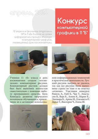 143
Ученики 11 «Б» класса в день
космонавтики создали «косми-
ческие» компьютерные рисунки.
Компьютерный рисунок должен
был быть выполнен полностью
самостоятельно с помощью любо-
го программного средства. Цель
Конкурса: развитие творческого
потенциала обучающихся, привле-
чение их к активному использова-
Конкурс
компьютерной
графики в 11 "Б"
12 апреля в Школьном отделении
№1 в 11 «Б» Классе на уроке
информатики прошел «Конкурс
компьютерной графики»,
посвященный Дню космонавтики.
апрель, 202016апрель, 1л 622прель, 6апрель 6е 6апре 0рель, 1622апрель, 200апрельь 6апр 0апрельапрель 2
нию информационных технологий
в практической деятельности. Луч-
ший рисунок выбрать не удалось,
так как все рисунки были выпол-
нены строго по теме и на отметку
«отлично». Участники конкурса:
Рамиль А., Глеб Б., Чан Т., Анаста-
сия В., Вера К., Алина К., Мария К.,
Элеонора К., Арина М., Елизавета Р.,
Дарья Т., Виктория Ч., Елена Ш.
 