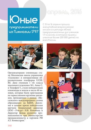 144
Организаторами олимпиады ста-
ли Московская школа управления
«Сколково» и интерактивная об-
разовательная платформа UCHI.
RU. Двое учеников 1 «Б» класса
школьного отделения №1, Анна С.
и Тимофей Т., стали победителями
олимпиады и вошли в число 40 че-
ловек, которые были приглашены
на торжественное вручение дипло-
мов, проходившее в рамках «Мо-
сковского международного салона
образования» на ВДНХ. Дипло-
мы и ценные призы победителям
вручили Генеральный директор
ООО «Учи.ру» И.В. Коломоец и
Директор фонда развития про-
мышленности при Министерстве
промышленности и торговли РФ
А.Г. Комиссаров."
Юныепредприниматели
из Гимназии 1797
С 13 по 16 апреля прошла
масштабная всероссийская
онлайн-олимпиада «Юный
предприниматель» для учеников
1-4 классов, в которой приняли
участие более 200 000 детей по
всей России.
апрель, 2016апрель, 2016
 