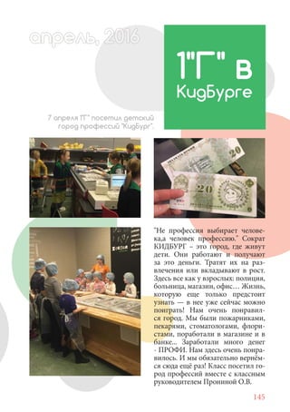 145
"Не профессия выбирает челове-
ка,а человек профессию." Сократ
КИДБУРГ – это город, где живут
дети. Они работают и получают
за это деньги. Тратят их на раз-
влечения или вкладывают в рост.
Здесь все как у взрослых: полиция,
больница, магазин, офис… Жизнь,
которую еще только предстоит
узнать — в нее уже сейчас можно
поиграть! Нам очень понравил-
ся город. Мы были пожарниками,
пекарями, стоматологами, флори-
стами, поработали в магазине и в
банке... Заработали много денег
- ПРОФИ. Нам здесь очень понра-
вилось. И мы обязательно вернём-
ся сюда ещё раз! Класс посетил го-
род профессий вместе с классным
руководителем Прониной О.В.
1"Г" в
КидБурге
7 апреля 1"Г" посетил детский
город профессий "КидБург".
апрель, 202016рель, 1апрел 622прель 6апрель 6е 6а 0ьапрель, 1622ель, 200ьль 6апр 0166апрер
 