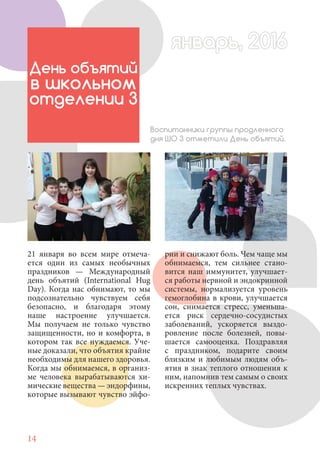 14
21 января во всем мире отмеча-
ется один из самых необычных
праздников — Международный
день объятий (International Hug
Day). Когда нас обнимают, то мы
подсознательно чувствуем себя
безопасно, и благодаря этому
наше настроение улучшается.
Мы получаем не только чувство
защищенности, но и комфорта, в
котором так все нуждаемся. Уче-
ные доказали, что объятия крайне
необходимы для нашего здоровья.
Когда мы обнимаемся, в организ-
ме человека вырабатываются хи-
мические вещества — эндорфины,
которые вызывают чувство эйфо-
День объятий
в школьном
отделении 3
Воспитанники группы продленного
дня ШО 3 отметили День объятий.
рии и снижают боль. Чем чаще мы
обнимаемся, тем сильнее стано-
вится наш иммунитет, улучшает-
ся работы нервной и эндокринной
системы, нормализуется уровень
гемоглобина в крови, улучшается
сон, снимается стресс, уменьша-
ется риск сердечно-сосудистых
заболеваний, ускоряется выздо-
ровление после болезней, повы-
шается самооценка. Поздравляя
с праздником, подарите своим
близким и любимым людям объ-
ятия в знак теплого отношения к
ним, напомнив тем самым о своих
искренних теплых чувствах.
январь, 2016январь, 2016
 