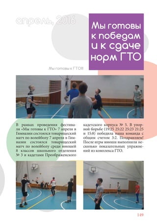 149
В рамках проведения фестива-
ля «Мы готовы к ГТО» 7 апреля в
Гимназии состоялся товарищеский
матч по волейболу 7 апреля в Гим-
назии состоялся товарищеский
матч по волейболу среди юношей
8 классов школьного отделения
№ 3 и кадетами Преображенского
Мы готовы
к победам
и к сдаче
норм ГТО
Мы готовы к ГТО!!!
апрель, 202016рель, 1апрел 622прель 6апрель 6е 6ьрель, 1622апрель, 200льапрель 6апр 0апрель
кадетского корпуса № 5. В упор-
ной борьбе (19:25 25:22 25:23 21:25
и 15:8) победила наша команда с
общим счетом 3:2. Поздравляем!
После игры юноши выполнили не-
сколько показательных упражне-
ний из комплекса ГТО.
 