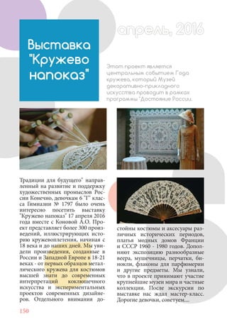150
Традиции для будущего" направ-
ленный на развитие и поддержку
художественных промыслов Рос-
сии Конечно, девочкам 6 "Г" клас-
са Гимназии № 1797 было очень
интересно посетить выставку
"Кружево напоказ" 17 апреля 2016
года вместе с Коновой А.О. Про-
ект представляет более 300 произ-
ведений, иллюстрирующих исто-
рию кружевоплетения, начиная с
18 века и до наших дней. Мы уви-
дели произведения, созданные в
России и Западной Европе в 18-21
веках - от первых образцов метал-
лического кружева для костюмов
высшей знати до современных
интерпретаций коклюшечного
искусства и экспериментальных
проектов современных дизайне-
ров. Отдельного внимания до-
Выставка
"Кружево
напоказ"
Этот проект является
центральным событием Года
кружева, который Музей
декоративно-прикладного
искусства проводит в рамках
программы "Достояние России.
стойны костюмы и аксесуары раз-
личных исторических периодов,
платья модных домов Франции
и СССР 1960 - 1980 годов. Допол-
няют экспозицию разнообразные
веера, мушечницы, перчатки, би-
нокли, флаконы для парфюмерии
и другие предметы. Мы узнали,
что в проекте принимают участие
крупнейшие музеи мира и частные
коллекции. После экскурсии по
выставке нас ждал мастер-класс.
Дорогие девочки, советуем....
апрель, 2016апрель, 2016
 