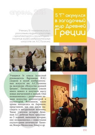 151
Учащиеся 5г класса (классный
руководитель Варламова Я.М.)
сходили в музей изобразитель-
ных искусств им. А.С.Пушкина
на экскурсию «Искусство древней
Греции». Пятиклассники узнали
много нового и получили массу
новых впечатлений и эмоций. Они
познакомились с различными ви-
дами искусства: архитектурой и
скульптурой. Вспомнили, какие
храмы находились на Акрополе,
представили, как они могли вы-
глядеть в натуральную величину.
Также учителем истории Деми-
ным А.Г. ребятам было предложе-
но 5 заданий, выполняя которые,
они познакомились с известными
скульптурами античности: Лаоко-
он, Венера Милосская, Гомер и др.
5 "Г" окунулся
в загадочный
мир Древней
ГрецииУченики 5г познакомились с
различными видами искусства
- архитектурой и скульптурой -
посетив музей изобразительных
искусств им. А.С.Пушкина.
апрель, 202016апрель, 1л 622прель, 6апрель 6е 60рель, 1622апрель, 200ьапрель 6апр 0 6апрельпре
 