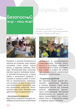 152
Говорить о детской безопасности
никогда не излишне, ведь каждое
сказанное слово может спасти
жизнь и здоровье ребенка. Кон-
курс «Безопасный мир» позволил
еще раз уделить внимание вопро-
су детской безопасности, а также
найти и восполнить пробелы в
знаниях и навыках ребят. В отли-
чие от традиционных олимпиад,
этот конкурс не просто дает ребя-
там возможность проверить зна-
ние важнейших вопросов. «Безо-
пасный мир» имеет значительную
практическую направленность:
- Актуальность вопросов
Красочные вопросы конкурса по-
добраны к различным жизненным
Безопасный
мир - наш мир!
22 апреля ученики 1 "Л" класса
приняли участие в дистанционном
конкурсе "Безопасный мир".
ситуациями и сопровождаются
иллюстрациями. Ребенок погру-
жается в атмосферу конкурса и
пытается найти такой путь реше-
ния, какой он выбрал бы выбрал
при возникновении аналогичной
ситуации в своей жизни.
- Устранение пробелов
По горячим следам можно вос-
полнить выявленные пробелы
в знаниях ученика. Сразу после
подведения итогов все ученики
получат возможность просмо-
треть увлекательный обучающий
видеоматериал по каждому во-
просу, вызвавшему у них затруд-
нение. Нам не безразлична жизнь
и здоровье наших учеников.
апрель, 2016апрель, 2016
 