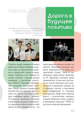 155
Ученики нашей гимназии Михаил
Денискин и Мария Лобанова полу-
чили приз за оригинальное реше-
ние и творческий подход в номи-
нации "Здоровье и его ценность в
жизни человека" Задумка ролика
появилось у участников телесту-
дии "ТВОЕ tv" благодаря собствен-
ной активной жизненной пози-
ции. Ребята решили осуществить
путешествие во времени вместе с
теми, кто еще не научился прово-
дить свободное время с пользой.
"В старости, оказавшись больным
и немощным, дедушка отправляет-
ся в прошлое,чтобы заставить себя
начать бегать. Главная мысль - не
Дорога в
будущее
позитива21 апреля состоялось награждение
призёров конкурса социальной
рекламы "Дорога в будущее
позитива".
теряй времени, потом его может не
хватить". Выходные оказались для
юных журналистов не менее ин-
тересными. Студия "ТВОЕ tv" ве-
ликолепно представила гимназию
на IV Городском конкурсе юных
журналистов. За два дня участни-
ки не только показали свои виде-
овизитки и домашние задания, но
и приняли участия в настоящей
пресс-конференции со звездами
телесериалов. Лайф этого события
вместе с результатами конкурса
ученики Гимназии смогут увидеть
в ближайших выпусках "ТВОЕ tv"
уже после майских праздников.
апрель, 202016апрель, 1л 622прель, 6апрель 6е 60рель, 1622апрель, 200ьапрель 6апр 0 6апрельпре
 