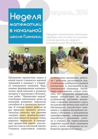 156
Проведение предметных недель в
нашей школе становится хорошей
традицией и вызывает у учащих-
ся повышенное внимание. Ведь,
помимо формирования математи-
ческих представлений и развития
интереса к математике у большин-
ства ребят, “Предметные недели”
сплачивают школьников, делая их
командой, развивают творческие
способности и логическое мышле-
ние. В течение недели ребятам не
раз пришлось проявить матема-
тическую смекалку при решении
«хитрых» задач, продемонстриро-
вать свои знания по разным темам,
выразить творчество. В проведе-
нии предметной недели участво-
вали все классы начальной школы.
Учащиеся подготовили плакаты,
Неделя
математики
в начальной
школе Гимназии
"Предмет математики настолько
серьёзен, что полезно не упускать
случаев делать его немного
занимательным" (Блез Паскаль)
посвященные математике, работа-
ли с ребусами, рассказывали под-
готовленные сообщения о великих
математиках и участвовали в ма-
тематической олимпиаде. Анали-
зируя мероприятия, следует отме-
тить, что проведение предметной
недели способствует не только
углубленному изучению матема-
тики в пределах школьного курса,
но и развитию личностных качеств
обучающихся, способствует появ-
лению у учащихся внутренних мо-
тивов к обучению, к дальнейшему
самообразованию, саморазвитию,
способствует сближению учите-
ля и ученика. На торжественном
закрытии недели были подведены
итоги, а также награждены все по-
бедители предметной недели.
апрель, 2016апрель, 2016
 