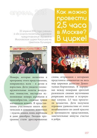 157
Номера, которые включены в
программу этого представления,
понравились всем – и детям и
взрослым. Дети увидели голово-
кружительные полеты воздуш-
ных гимнастов, мастерски ис-
полняемые номера акробатов и
эквилибристов, сложные трюки
наездников-жокеев. В представ-
лении участвовало много экзо-
тических и домашних животных
– пудели, кошки, пони, верблюды
и даже дикобраз. Гвоздем про-
граммы стали дрессированные
Как можно
провести
2,5 часа
в Москве?
В цирке!
22 апреля 2016 года ученики
6 «З» класса посетили цирковое
представление «Браво!» в
Московском цирке Никулина на
Цветном бульваре.
слоны, аттракцион с которыми
представила знаменитая на весь
мир цирковая династия Демен-
тьевых-Корниловых. В переры-
вах между номерами зрителей
развлекали своими шуточными
репризами веселые и остроум-
ные клоуны. 2,5 часа пролете-
ли незаметно. Дети получили
огромное удовольствие от этого
незабываемого по своей красоте
и зрелищности представления,
замечательные минуты счастья
и добра.
апрель, 202016апрель, 1л 622прель 6апрель 6ре 6рель, 1622апрель, 200ьапрелпрель 6апр 0016апрельпрель 2
 