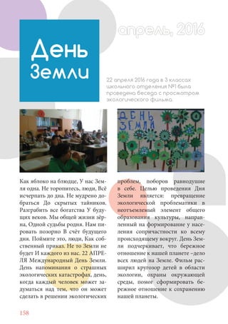 158
Как яблоко на блюдце, У нас Зем-
ля одна. Не торопитесь, люди, Всё
исчерпать до дна. Не мудрено до-
браться До скрытых тайников.
Разграбить все богатства У буду-
щих веков. Мы общей жизни зёр-
на, Одной судьбы родня. Нам пи-
ровать позорно В счёт будущего
дня. Поймите это, люди, Как соб-
ственный приказ. Не то Земли не
будет И каждого из нас. 22 АПРЕ-
ЛЯ Международный День Земли.
День напоминания о страшных
экологических катастрофах, день,
когда каждый человек может за-
думаться над тем, что он может
сделать в решении экологических
День
Земли 22 апреля 2016 года в 3 классах
школьного отделения №1 была
проведена беседа с просмотром
экологического фильма.
проблем, поборов равнодушие
в себе. Целью проведения Дня
Земли является: превращение
экологической проблематики в
неотъемлемый элемент общего
образования культуры, направ-
ленный на формирование у насе-
ления сопричастности ко всему
происходящему вокруг. День Зем-
ли подчеркивает, что бережное
отношение к нашей планете –дело
всех людей на Земле. Фильм рас-
ширил кругозор детей в области
экологии, охраны окружающей
среды, помог сформировать бе-
режное отношение к сохранению
нашей планеты.
апрель, 2016апрель, 2016
 