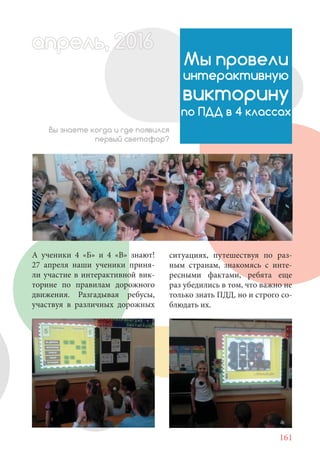 161
А ученики 4 «Б» и 4 «В» знают!
27 апреля наши ученики приня-
ли участие в интерактивной вик-
торине по правилам дорожного
движения. Разгадывая ребусы,
участвуя в различных дорожных
Мы провели
интерактивную
викторину
по ПДД в 4 классах
Вы знаете когда и где появился
первый светофор?
апрель, 202016апрель, 1л 622прель, 6апрель 6е 60рель, 1622апрель, 200ьапрель 6апр 016016апрельпре
ситуациях, путешествуя по раз-
ным странам, знакомясь с инте-
ресными фактами, ребята еще
раз убедились в том, что важно не
только знать ПДД, но и строго со-
блюдать их.
 