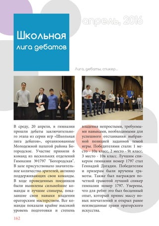 162
В среду, 20 апреля, в гимназии
прошли дебаты заключительно-
го этапа из серии игр «Школьная
лига дебатов», организованные
Молодежной палатой района Бо-
городское. Участие приняли 6
команд из нескольких отделений
Гимназии №1797 "Богородская".
В зале присутствовало значитель-
ное количество зрителей, активно
поддерживающих свои команды.
В ходе проведенных поединков
были выявлены сильнейшие ко-
манды и лучшие спикеры, пока-
завшие свои навыки владении
ораторским мастерством. Все ко-
манды показали крайне высокий
уровень подготовки и степень
Школьная
лига дебатов
владения непростыми, требуемы-
ми навыками, необходимыми для
успешного отстаивания выбран-
ной позицией заданной темой
игры. Победителями стали: 1 ме-
сто - 10а класс, 2 место - 9г класс,
3 место - 10в класс. Лучшим спи-
кером гимназии номер 1797 стал
Геннадий Догадин. Победителям
и призерам были вручены гра-
моты. Также был награжден по-
четной грамотой лучший спикер
гимназии номер 1797. Уверены,
что для ребят это был бесценный
опыт, который принес массу но-
вых впечатлений и открыл ранее
неизведанные грани ораторского
искусства.
апрель, 2016апрель, 2016
Лига, дебаты, спикер...
 