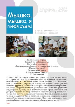 166
Приготовились всерьёз –
Каждый что-нибудь принёс:
Кто сушёного горошку,
Ломтик сыра, хлеба крошку… Мармелад и сухари…
Пировали до зари!
Съели свечи на десерт,
С поздравлением конверт.
(С. Пшеничных)
27 апреля во 2 «з» классе состоялся мастер-класс по изготовлению мышек
из сахарной мастики. Провели его специалисты Экономико-технологиче-
ского колледжа №22. Ребята не только узнали значение таких загадочных
слов как «карвинг» (в кулинарии — искусство художественной резки по
овощам и фруктам), «айсинг» (в кулинарии - сахарно-белковая рисоваль-
ная масса, которую используют для изготовления объёмных украшений
кондитерских изделий), но и попробовали себя в роли настоящих кон-
дитеров. Известно, что театр начинается с вешалки, а повар начинается с
чистых рук, фартука и специального колпака. Правильно одевшись, ребя-
та вслед за мастером Олесей Валерьевной раскатали в ладошках шарики
сахарной мастики, сформировали мышку. Нам очень понравилось такое
взаимодействие, и мы надеемся на дальнейшее сотрудничество.
Мышка,
мышка, я
тебя съем!
У мышей стоит веселье –
В новой норке новоселье!
апрель, 2016апрель, 2016
 