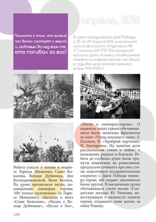 168
Ребята узнали о жизни и подви-
ге Ларисы Михеенко, Саши Ко-
валева, Володи Дубинина, Зои
Космодемьянской, Вали Котика.
На уроке прозвучали песни, по-
священные пионерам героям:
«Не только мальчишки» (о Лари-
се Михеенко), «Баллада о юнге
«Саше Ковалеве», «Песня о Во-
лоде Дубинине», «Песня о Зое»,
И, шагая за высокой новью,
Помните о том, что всякий
час Вечно смотрят с верой
и любовью Вслед вам те,
кто погибал за вас!
В канун празднования Дня Победы,
с 25 по 29 апреля 2016, в начальной
школе Школьного отделения №
2 Гимназии № 1797 "Богородская"
прошли уроки музыки, посвященные
памяти пионеров-героев, погибших
в годы Великой отечественной
войны 1941-1945 гг
«Песня о пионерах-героях». О
подвигах юных героев обучающи-
мися были зачитаны фрагменты
из книг «Улица младшего сына» Л.
Кассиля, И. «Храбрый партизан»
И. Гончаренко, На занятии дети
рассказывали стихи о войне, о
воевавших родных и близких. Ре-
бята до глубины души были тро-
нуты подвигами их ровесников,
предлагали сочинить про них сти-
хи, подготовить поздравительную
открытку с Днем Победы пионе-
ру-герою, чей подвиг запомнился
более других. В заключении урока
обучающиеся спели песню «Сол-
датские звезды» Ю. Чичкова, по-
вествующую о важности памяти
героев, отдавших свою жизнь за
нашу Родину.
апрель, 2016апрель, 2016
 