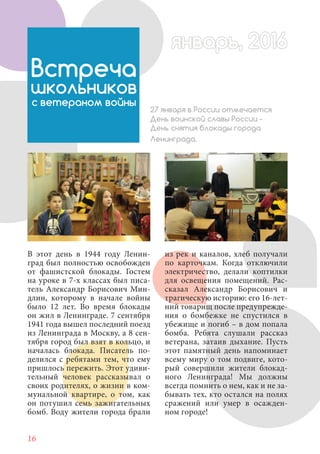 16
В этот день в 1944 году Ленин-
град был полностью освобожден
от фашистской блокады. Гостем
на уроке в 7-х классах был писа-
тель Александр Борисович Мин-
длин, которому в начале войны
было 12 лет. Во время блокады
он жил в Ленинграде. 7 сентября
1941 года вышел последний поезд
из Ленинграда в Москву, а 8 сен-
тября город был взят в кольцо, и
началась блокада. Писатель по-
делился с ребятами тем, что ему
пришлось пережить. Этот удиви-
тельный человек рассказывал о
своих родителях, о жизни в ком-
мунальной квартире, о том, как
он потушил семь зажигательных
бомб. Воду жители города брали
Встреча
школьников
с ветераном войны
27 января в России отмечается
День воинской славы России -
День снятия блокады города
Ленинграда.
из рек и каналов, хлеб получали
по карточкам. Когда отключили
электричество, делали коптилки
для освещения помещений. Рас-
сказал Александр Борисович и
трагическую историю: его 16-лет-
ний товарищ после предупрежде-
ния о бомбежке не спустился в
убежище и погиб – в дом попала
бомба. Ребята слушали рассказ
ветерана, затаив дыхание. Пусть
этот памятный день напоминает
всему миру о том подвиге, кото-
рый совершили жители блокад-
ного Ленинграда! Мы должны
всегда помнить о нем, как и не за-
бывать тех, кто остался на полях
сражений или умер в осажден-
ном городе!
январь, 2016январь, 2016
 