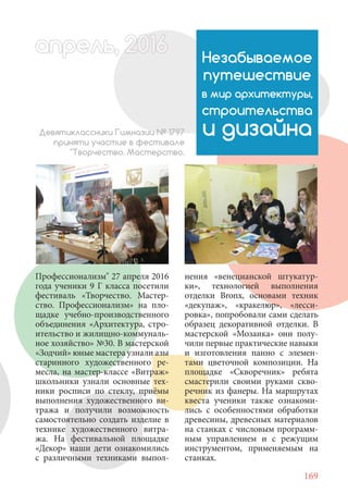 169
Профессионализм" 27 апреля 2016
года ученики 9 Г класса посетили
фестиваль «Творчество. Мастер-
ство. Профессионализм» на пло-
щадке учебно-производственного
объединения «Архитектура, стро-
ительство и жилищно-коммуналь-
ное хозяйство» №30. В мастерской
«Зодчий» юные мастера узнали азы
старинного художественного ре-
месла, на мастер-классе «Витраж»
школьники узнали основные тех-
ники росписи по стеклу, приёмы
выполнения художественного ви-
тража и получили возможность
самостоятельно создать изделие в
технике художественного витра-
жа. На фестивальной площадке
«Декор» наши дети ознакомились
с различными техниками выпол-
Незабываемое
путешествие
в мир архитектуры,
строительства
и дизайнаДевятиклассники Гимназии № 1797
приняти участие в фестивале
"Творчество. Мастерство.
нения «венецианской штукатур-
ки», технологией выполнения
отделки Bronx, основами техник
«декупаж», «кракелюр», «лесси-
ровка», попробовали сами сделать
образец декоративной отделки. В
мастерской «Мозаика» они полу-
чили первые практические навыки
и изготовления панно с элемен-
тами цветочной композиции. На
площадке «Скворечник» ребята
смастерили своими руками скво-
речник из фанеры. На маршрутах
квеста ученики также ознакоми-
лись с особенностями обработки
древесины, древесных материалов
на станках с числовым программ-
ным управлением и с режущим
инструментом, применяемым на
станках.
апрель, 202016рель, 1апрел 622прель 6апрель 6е 6ьрель, 1622апрель, 200льапрель 6апр 0апрель
 