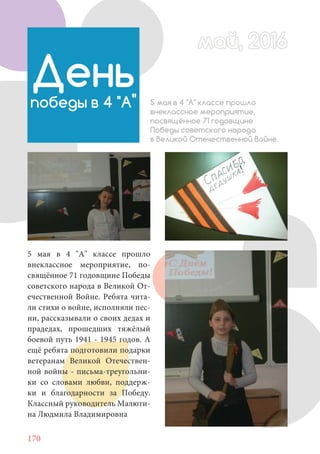 170
5 мая в 4 "А" классе прошло
внеклассное мероприятие, по-
свящённое 71 годовщине Победы
советского народа в Великой От-
ечественной Войне. Ребята чита-
ли стихи о войне, исполняли пес-
ни, рассказывали о своих дедах и
прадедах, прошедших тяжёлый
боевой путь 1941 - 1945 годов. А
ещё ребята подготовили подарки
ветеранам Великой Отечествен-
ной войны - письма-треугольни-
ки со словами любви, поддерж-
ки и благодарности за Победу.
Классный руководитель Малюти-
на Людмила Владимировна
Деньпобеды в 4 "А" 5 мая в 4 "А" классе прошло
внеклассное мероприятие,
посвящённое 71 годовщине
Победы советского народа
в Великой Отечественной Войне.
май, 2016май, 2016
 