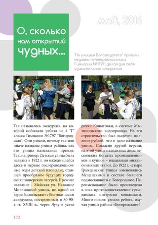 172
Так называлась экскурсия, на ко-
торой побывали ребята из 4 "Г"
класса Гимназии №1797 "Богород-
ская". Они узнали, почему так или
иначе названы улицы района, как
эти улицы назывались прежде.
Так, например, Детская улица была
названа в 1922 г. по находившейся
здесь в первые послереволюцион-
ные годы детской площадке, став-
шей прообразом будущих город-
ских пионерских лагерей. Прежнее
название - Майская ул. Название
Миллионной улицы, по одной из
версий, связывают с Ростокинским
акведуком, построенным в 80-90-
х гг. XVIII в., через Яузу в устье
О, сколько
нам открытий
чудных... "По улицам Богородского" прошли
недавно четвероклассники
Гимназии №1797, делая для себя
удивительные открытия.
речки Копытовки, в системе Мы-
тищинского водопровода. На его
строительство был выделен мил-
лион рублей, что и дало название
улицы. Согласно другой версии,
на этой улице находились дома не-
скольких богатых промышленни-
ков и купцов – владельцев милли-
онных капиталов. До 1922 г. четыре
Гражданские улицы именовались
Мещанскими в составе бывшего
подмосковного с. Богородское. Пе-
реименование было произведено
в знак противопоставления граж-
данских интересов мещанским.
Много нового узнали ребята, изу-
чая улицы района «Богородское»!
май, 2016май, 2016
 