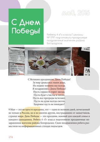 174
9 Мая — это не просто праздник, это — один из великих дней, почитаемый
не только в России, но и во многих других, пострадавших от захватчиков,
странах мира. День Победы — это праздник, важный для каждой семьи и
каждого гражданина. Ребята 4 «Г» класса подготовили праздничные по-
здравления жителям района Богородское. Свои поздравления ребята раз-
местили на информационных стендах подъездов.
С Днем
Победы! Ребята 4 «Г» класса Гимназии
№ 1797 подготовили праздничные
поздравления жителям района
Богородское.
С Великим праздником, Днем Победы!
За мир сражались наши деды,
Их подвиг помним мы всегда.
Я поздравляю с Днем Победы!
Пусть гордости горит звезда.
Пусть будет счастье и тепло,
Пусть все преграды исчезают.
Пусть на душе всегда светло,
Здоровье пусть не покидает!
май, 2016май, 2016
 