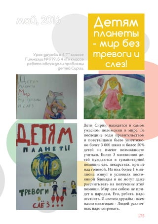 175
Дети Сирии находятся в самом
ужасном положении в мире. За
последние годы правительством
и повстанцами было уничтоже-
но более 3 000 школ и более 50%
детей не имеют возможности
учиться. Более 3 миллионов де-
тей нуждаются в гуманитарной
помощи: еде, лекарствах, крыше
над головой. Из них более 1 мил-
лиона живут в условиях посто-
янной блокады и не могут даже
рассчитывать на получение этой
помощи. Мир сам собою не при-
дет к народам, Его, ребята, надо
отстоять. И светом дружбы - всем
назло невзгодам - Людей различ-
ных надо согревать.
Детям
планеты
- мир без
тревоги и
слез!
Урок дружбы в 4 "Г" классе
Гимназии №1797. В 4 «Г» классе
ребята обсуждали проблемы
детей Сирии.
май, 20166май, 20166й, 20166ай 20166ймай, 20166май, 20ай, 20166ай, 2016ай 2016
 