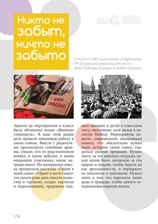 176
Никто не
забыт,
ничто не
забыто 5 мая в 6 «Ж» (школьное отделение
№ 3) прошло мероприятие ко
Дню Победы «Орден в моей семье».
Задолго до мероприятия в классе
была объявлена акция «Военные
следопыты». В ходе этой акции
дети провели поисковую работу в
своих семьях. Вместе с родителя-
ми просмотрели семейные архи-
вы, узнали, кто из родственников
воевал, в каких войсках, в каких
операциях участвовал, какие на-
грады имеет. По материалам поис-
ка прозвучали рассказы «Орден в
моей семье» «Орден в моей семье»
это своего рода дань памяти муже-
ству и героизму солдат, партизан
и подпольщиков, трудовому под-
вигу женщин и детей в советском
тылу, вносивших свой вклад в ве-
ликую Победу. Мероприятие по-
могло современным школьникам
понять, что обязательно нужно
знать историю своей семьи, гор-
диться своими предками. Нужно
знать, за что давались награды, ка-
кой ценой было заплачено за эти
ордена и медали, чтобы беречь их
как драгоценности, и передавать
из поколение в поколение. Нужно
знать о том, что пережили наши
деды и прадеды, чтобы ценить се-
годняшнюю мирную жизнь.
май, 2016май, 2016
 