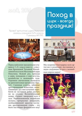 177
Перед майскими праздниками уча-
щиеся 3 «Г» класса вместе с класс-
ным Брежневой Татьяной Михай-
ловнойпосетилиМосковскийцирк
Никулина. Всякий раз, приходя
в цирк, попадаешь в мир детства,
волшебства и маленького чуда.
Огромное впечатление произвела
на зрителей новая программа «Бра-
во!». Смешные клоуны, забавные
дрессированные животные, захва-
тывающие дух выступления акро-
батов не заставили ребят скучать
ни на секунду. Восхитительный
номер «Индия» заворожил всех в
зале. Необыкновенная индийская
музыка, прекрасные декорации,
необыкновенной красоты костю-
мы, дрессированные слоны - это
было настоящее феерическое шоу!
Поход в
цирк - всегда
праздник!
"Браво!" артистам цирка Никулина
сказали учащиеся 3 «Г» класса
Гимназии № 1797.
Мы искренне благодарны всем ар-
тистам и режиссеру постановки и
ждем следующих встреч с волшеб-
ным миром цирка!
май, 20166май, 20166й, 20166а 60166й 20май, 20166май, 20й, 20166ай, 2016ай 2016
 