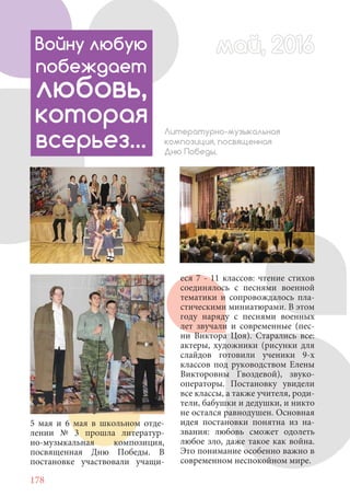 178
Литературно-музыкальная
композиция, посвященная
Дню Победы.
5 мая и 6 мая в школьном отде-
лении № 3 прошла литератур-
но-музыкальная композиция,
посвященная Дню Победы. В
постановке участвовали учащи-
еся 7 - 11 классов: чтение стихов
соединялось с песнями военной
тематики и сопровождалось пла-
стическими миниатюрами. В этом
году наряду с песнями военных
лет звучали и современные (пес-
ни Виктора Цоя). Старались все:
актеры, художники (рисунки для
слайдов готовили ученики 9-х
классов под руководством Елены
Викторовны Гвоздевой), звуко-
операторы. Постановку увидели
все классы, а также учителя, роди-
тели, бабушки и дедушки, и никто
не остался равнодушен. Основная
идея постановки понятна из на-
звания: любовь сможет одолеть
любое зло, даже такое как война.
Это понимание особенно важно в
современном неспокойном мире.
май, 2016май, 2016Войну любую
побеждает
любовь,
которая
всерьез…
 