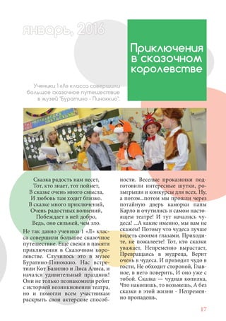 17
Сказка радость нам несет,
Тот, кто знает, тот поймет,
В сказке очень много смысла,
И любовь там ходит близко.
В сказке много приключений,
Очень радостных волнений,
Побеждает в ней добро,
Ведь, оно сильней, чем зло.
Не так давно ученики 1 «Л» клас-
са совершили большое сказочное
путешествие. Ещё свежи в памяти
приключения в Сказочном коро-
левстве. Случилось это в музее
Буратино-Пиноккио. Нас встре-
тили Кот Базилио и Лиса Алиса, и
начался удивительный праздник!
Они не только познакомили ребят
с историей возникновения театра,
но и помогли всем участникам
раскрыть свои актерские способ-
Приключения
в сказочном
королевстве
Ученики 1 «Л» класса совершили
большое сказочное путешествие
в музей "Буратино - Пиноккио".
ности. Веселые проказники под-
готовили интересные шутки, ро-
зыгрыши и конкурсы для всех. Ну,
а потом...потом мы прошли через
потайную дверь каморки папы
Карло и очутились в самом насто-
ящем театре! И тут начались чу-
деса! ...А какие именно, мы вам не
скажем! Потому что чудеса лучше
видеть своими глазами. Приходи-
те, не пожалеете! Тот, кто сказки
уважает, Непременно вырастает,
Превращаясь в мудреца, Верит
очень в чудеса. И приходит чудо в
гости, Не обходит стороной, Глав-
ное, в него поверить, И оно уже с
тобой. Сказка — чудная копилка,
Что накопишь, то возьмешь, А без
сказки в этой жизни - Непремен-
но пропадешь.
январь, 202016арь, 1622нварь, 6варь 6вар 6январь, 1622арь, 200январьянварь, 2варь 6арь, 200016варьянварьянварварь 2
 