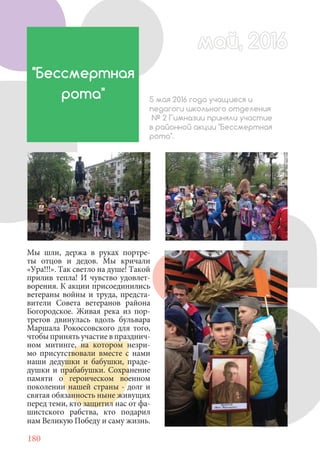 180
"Бессмертная
рота" 5 мая 2016 года учащиеся и
педагоги школьного отделения
№ 2 Гимназии приняли участие
в районной акции "Бессмертная
рота".
Мы шли, держа в руках портре-
ты отцов и дедов. Мы кричали
«Ура!!!». Так светло на душе! Такой
прилив тепла! И чувство удовлет-
ворения. К акции присоединились
ветераны войны и труда, предста-
вители Совета ветеранов района
Богородское. Живая река из пор-
третов двинулась вдоль бульвара
Маршала Рокоссовского для того,
чтобыпринятьучастиевпразднич-
ном митинге, на котором незри-
мо присутствовали вместе с нами
наши дедушки и бабушки, праде-
душки и прабабушки. Сохранение
памяти о героическом военном
поколении нашей страны - долг и
святая обязанность ныне живущих
перед теми, кто защитил нас от фа-
шистского рабства, кто подарил
нам Великую Победу и саму жизнь.
май, 2016май, 2016
 